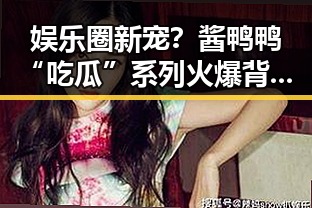 娱乐圈新宠？酱鸭鸭“吃瓜”系列火爆背后：笑点、真相与正能量并存